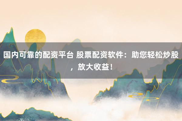 国内可靠的配资平台 股票配资软件：助您轻松炒股，放大收益！