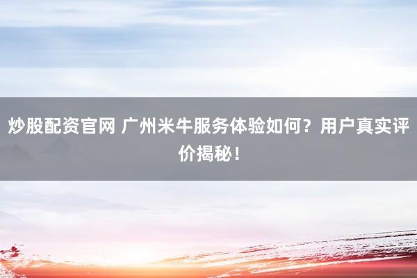 炒股配资官网 广州米牛服务体验如何？用户真实评价揭秘！