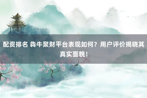 配资排名 犇牛聚财平台表现如何？用户评价揭晓其真实面貌！