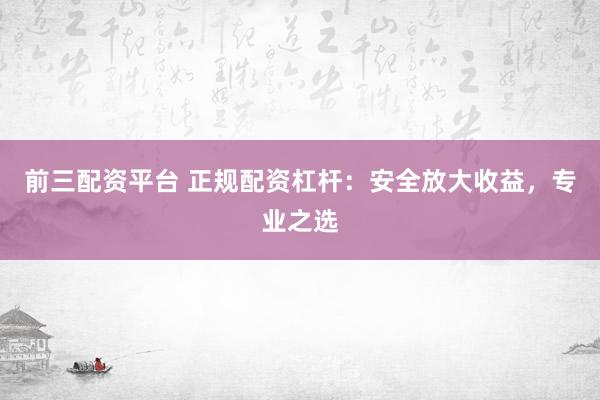 前三配资平台 正规配资杠杆：安全放大收益，专业之选