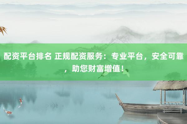 配资平台排名 正规配资服务：专业平台，安全可靠，助您财富增值！