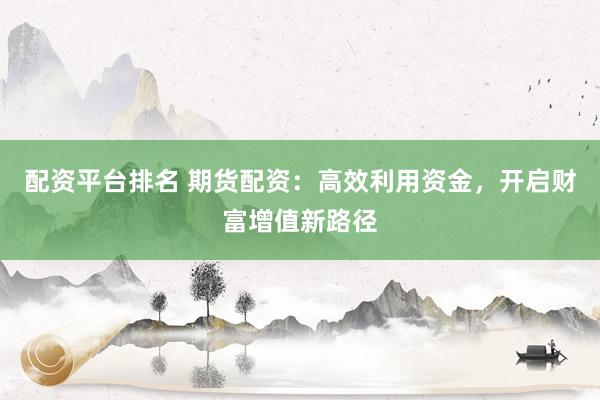 配资平台排名 期货配资：高效利用资金，开启财富增值新路径
