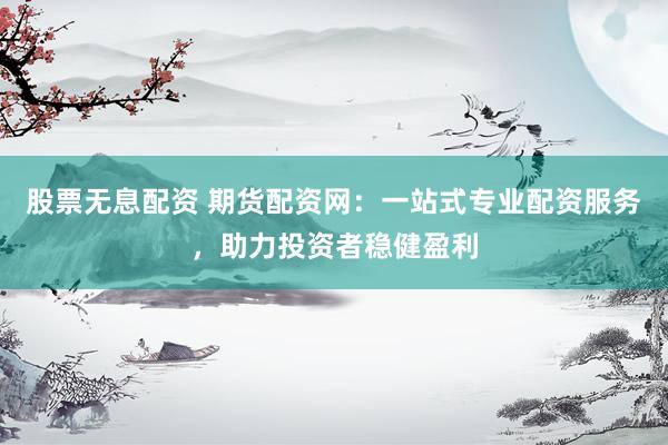 股票无息配资 期货配资网：一站式专业配资服务，助力投资者稳健盈利
