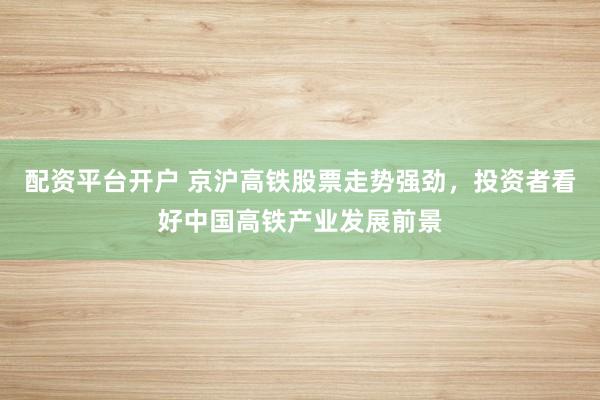 配资平台开户 京沪高铁股票走势强劲，投资者看好中国高铁产业发展前景