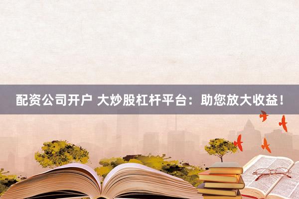 配资公司开户 大炒股杠杆平台：助您放大收益！
