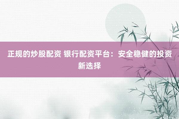 正规的炒股配资 银行配资平台：安全稳健的投资新选择