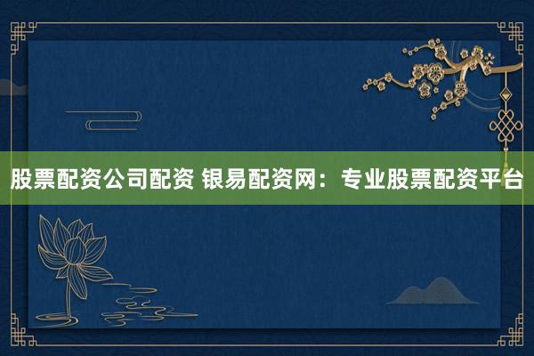 股票配资公司配资 银易配资网：专业股票配资平台
