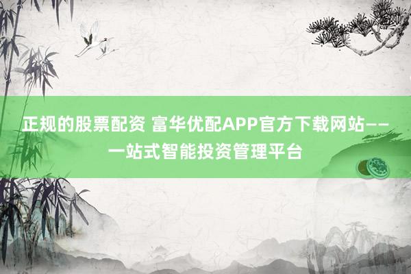 正规的股票配资 富华优配APP官方下载网站——一站式智能投资管理平台