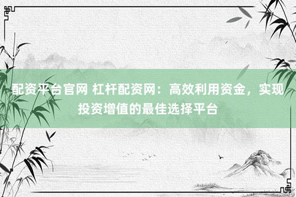 配资平台官网 杠杆配资网：高效利用资金，实现投资增值的最佳选择平台