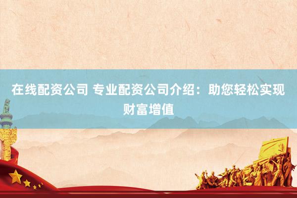 在线配资公司 专业配资公司介绍：助您轻松实现财富增值
