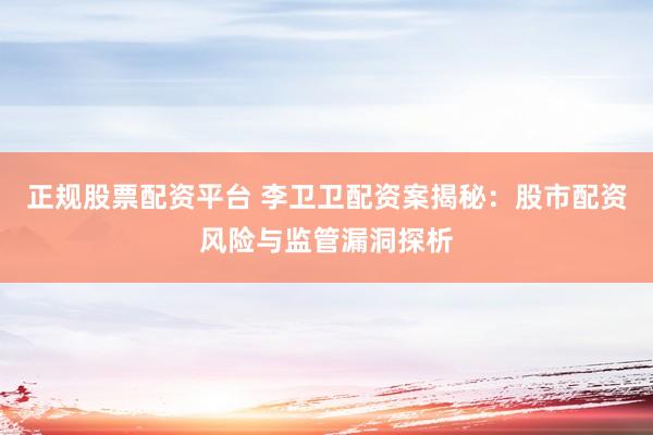 正规股票配资平台 李卫卫配资案揭秘：股市配资风险与监管漏洞探析