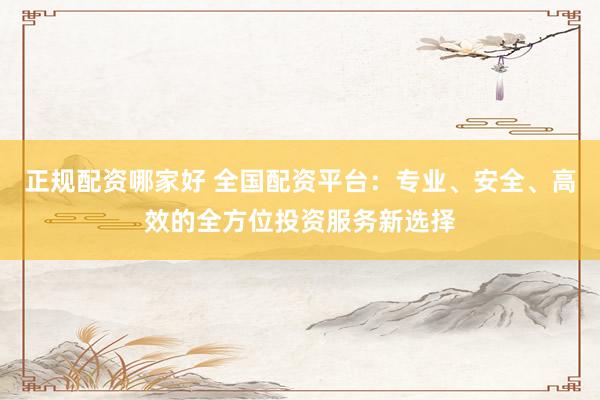 正规配资哪家好 全国配资平台：专业、安全、高效的全方位投资服务新选择
