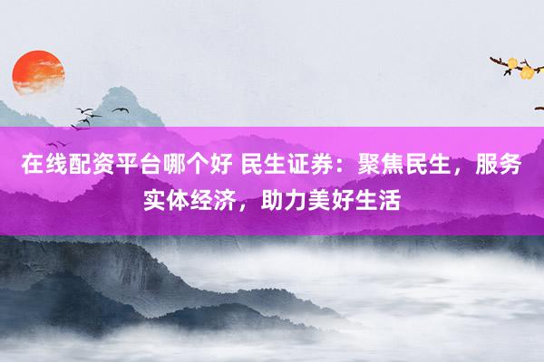 在线配资平台哪个好 民生证券：聚焦民生，服务实体经济，助力美好生活
