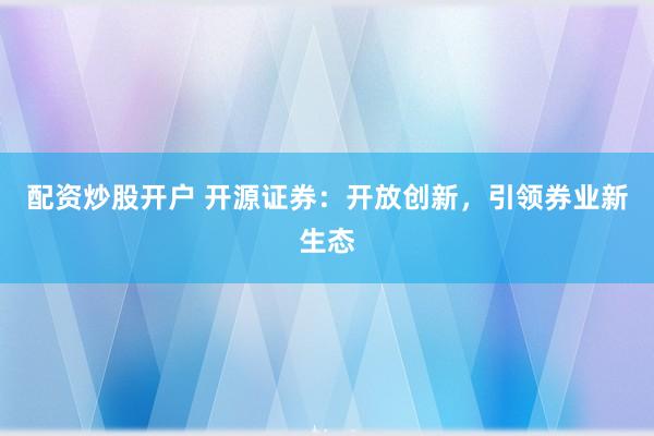配资炒股开户 开源证券：开放创新，引领券业新生态