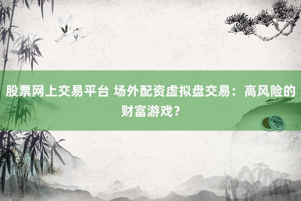股票网上交易平台 场外配资虚拟盘交易：高风险的财富游戏？