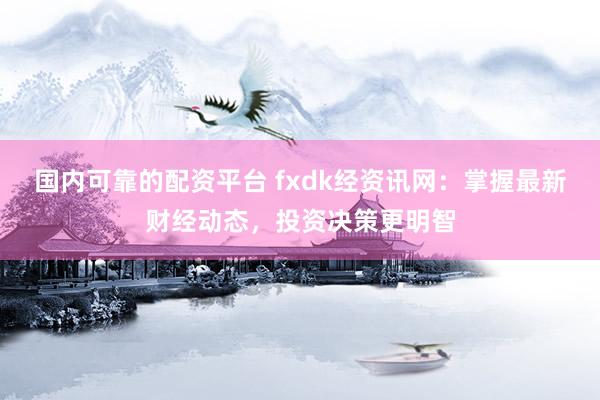 国内可靠的配资平台 fxdk经资讯网：掌握最新财经动态，投资决策更明智