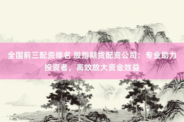全国前三配资排名 股指期货配资公司：专业助力投资者，高效放大资金效益