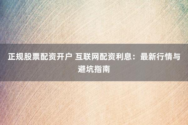 正规股票配资开户 互联网配资利息：最新行情与避坑指南