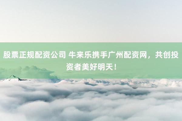 股票正规配资公司 牛来乐携手广州配资网，共创投资者美好明天！