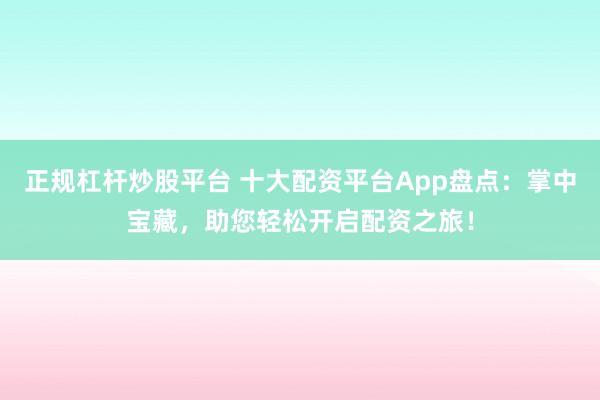 正规杠杆炒股平台 十大配资平台App盘点：掌中宝藏，助您轻松开启配资之旅！