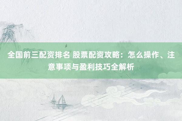 全国前三配资排名 股票配资攻略：怎么操作、注意事项与盈利技巧全解析