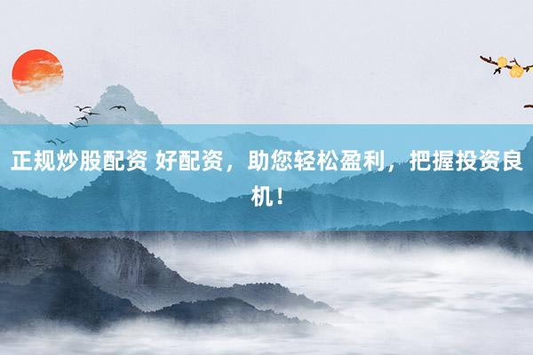 正规炒股配资 好配资，助您轻松盈利，把握投资良机！