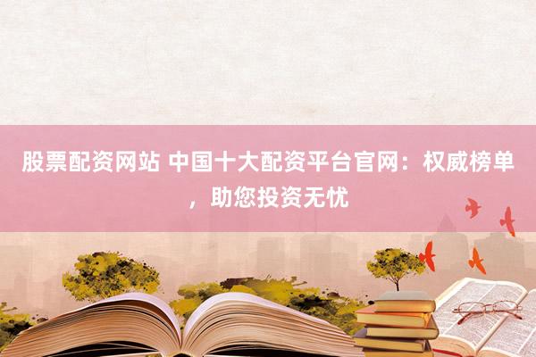 股票配资网站 中国十大配资平台官网：权威榜单，助您投资无忧