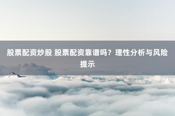 股票配资炒股 股票配资靠谱吗？理性分析与风险提示