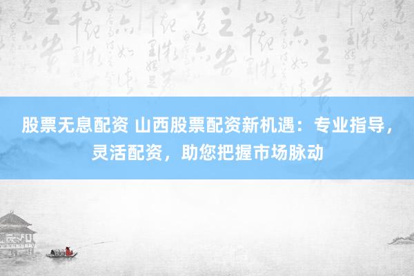 股票无息配资 山西股票配资新机遇：专业指导，灵活配资，助您把握市场脉动