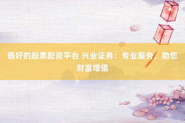 最好的股票配资平台 兴业证券：专业服务，助您财富增值