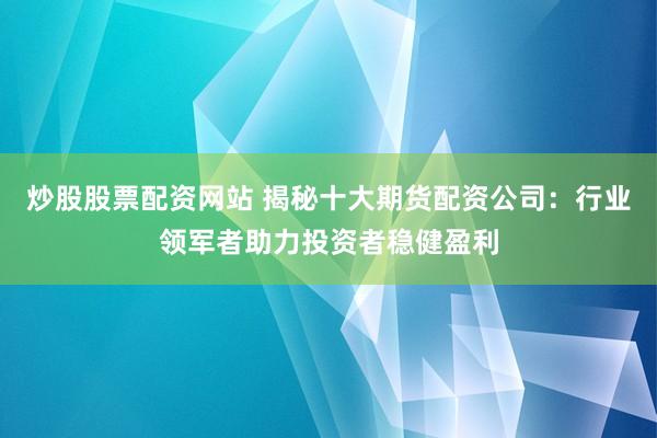 炒股股票配资网站 揭秘十大期货配资公司：行业领军者助力投资者稳健盈利
