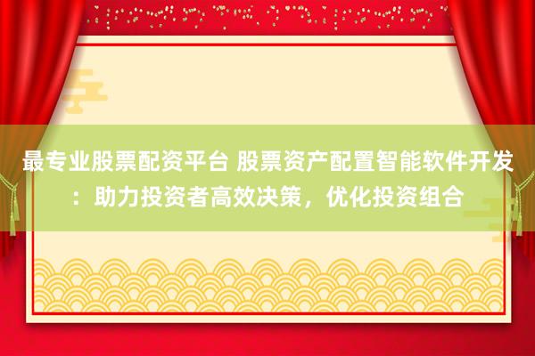 最专业股票配资平台 股票资产配置智能软件开发：助力投资者高效决策，优化投资组合