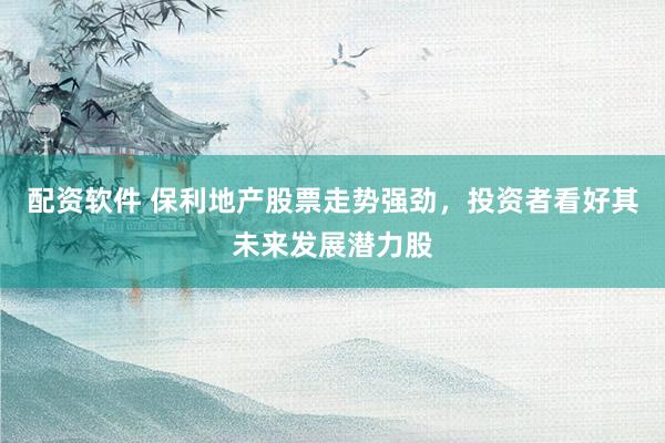 配资软件 保利地产股票走势强劲，投资者看好其未来发展潜力股