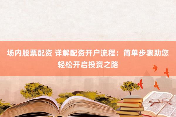 场内股票配资 详解配资开户流程：简单步骤助您轻松开启投资之路
