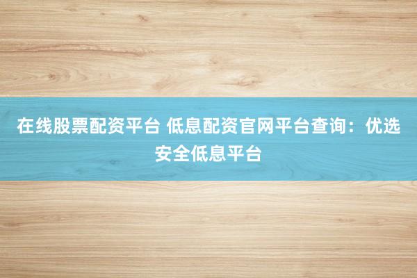 在线股票配资平台 低息配资官网平台查询：优选安全低息平台