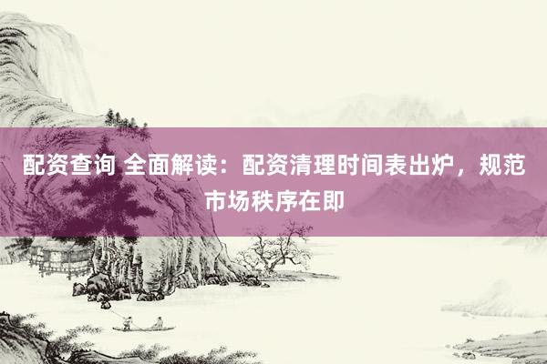 配资查询 全面解读：配资清理时间表出炉，规范市场秩序在即
