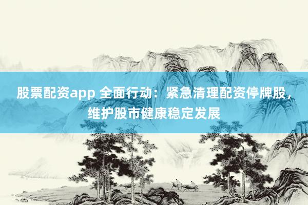 股票配资app 全面行动：紧急清理配资停牌股，维护股市健康稳定发展