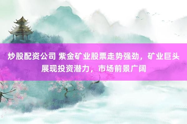 炒股配资公司 紫金矿业股票走势强劲，矿业巨头展现投资潜力，市场前景广阔