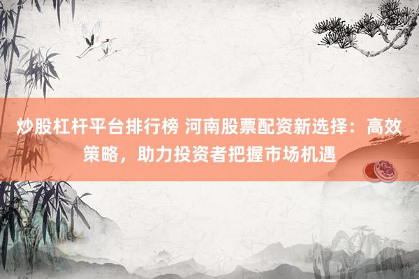 炒股杠杆平台排行榜 河南股票配资新选择：高效策略，助力投资者把握市场机遇