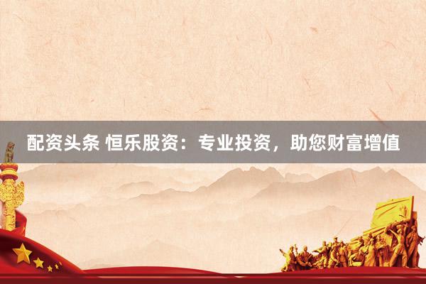 配资头条 恒乐股资：专业投资，助您财富增值