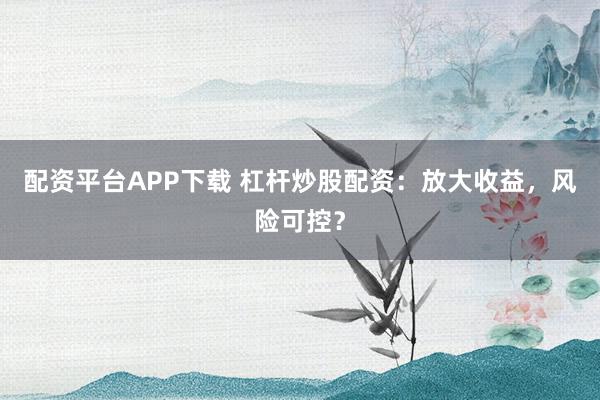 配资平台APP下载 杠杆炒股配资：放大收益，风险可控？