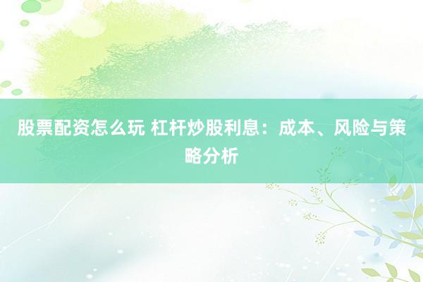 股票配资怎么玩 杠杆炒股利息：成本、风险与策略分析