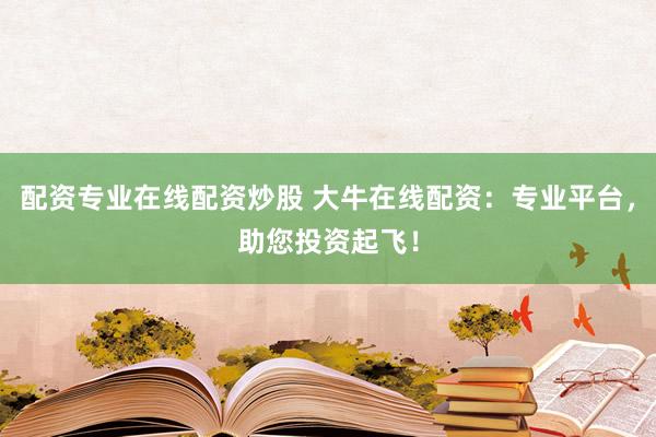 配资专业在线配资炒股 大牛在线配资：专业平台，助您投资起飞！