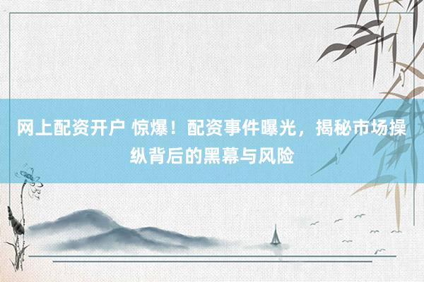 网上配资开户 惊爆！配资事件曝光，揭秘市场操纵背后的黑幕与风险