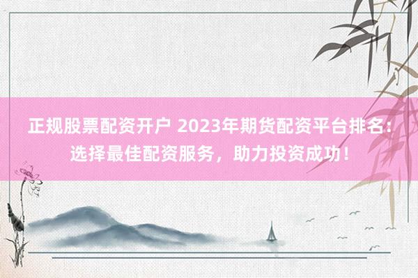 正规股票配资开户 2023年期货配资平台排名：选择最佳配资服务，助力投资成功！