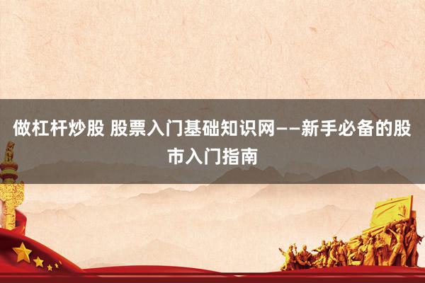 做杠杆炒股 股票入门基础知识网——新手必备的股市入门指南