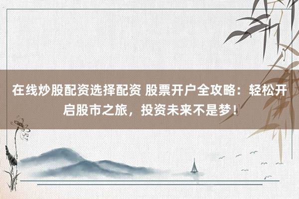 在线炒股配资选择配资 股票开户全攻略：轻松开启股市之旅，投资未来不是梦！
