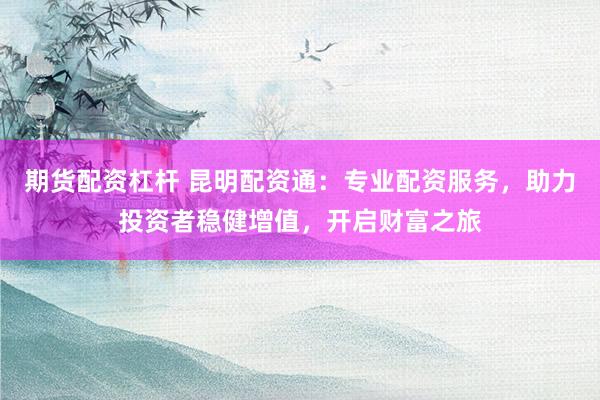 期货配资杠杆 昆明配资通：专业配资服务，助力投资者稳健增值，开启财富之旅