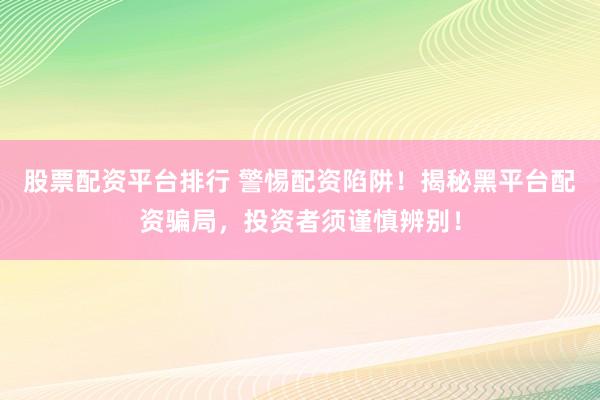 股票配资平台排行 警惕配资陷阱！揭秘黑平台配资骗局，投资者须谨慎辨别！