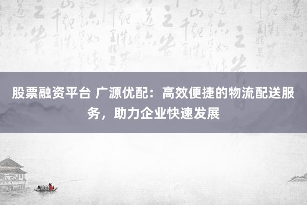 股票融资平台 广源优配：高效便捷的物流配送服务，助力企业快速发展